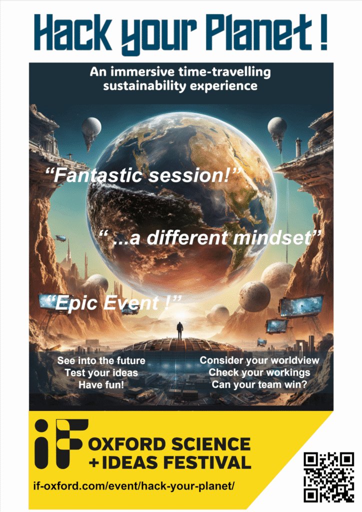 Event poster showing a very different planet with text overlayHack your Planet, and immersive, time-travelling sustainability experience.
"Fantastic session!"
" . . . a different mindset"
"Epic Event!"See into the future
Test your ideas
Have fun!
Consider your worldview
Check your workings
Can your team win?Oxford Science and ideas festival